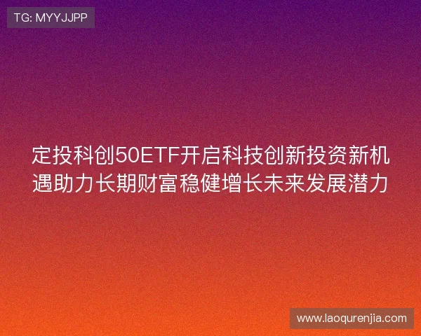 定投科创50ETF开启科技创新投资新机遇助力长期财富稳健增长未来发展潜力 定投科创50ETF开启科技创新投资新机遇助力长期财富稳健增长未来发展潜力